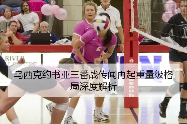 乌西克约书亚三番战传闻再起重量级格局深度解析