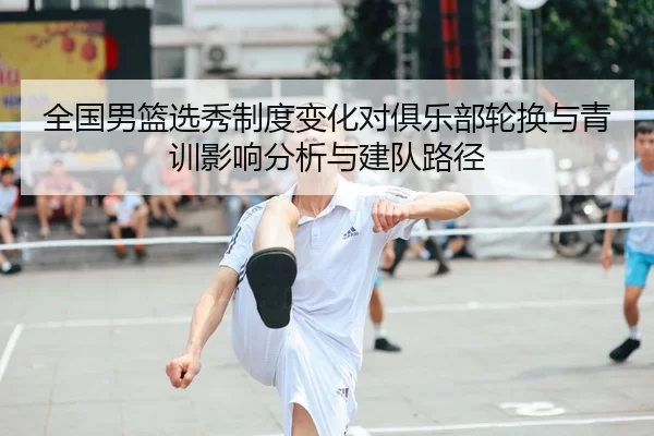 全国男篮选秀制度变化对俱乐部轮换与青训影响分析与建队路径