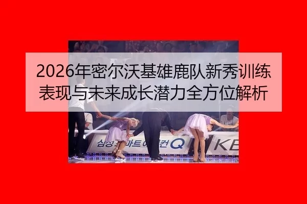 2026年密尔沃基雄鹿队新秀训练表现与未来成长潜力全方位解析