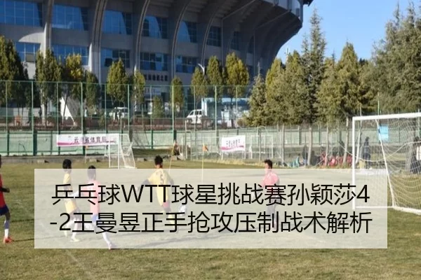 乒乓球WTT球星挑战赛孙颖莎4-2王曼昱正手抢攻压制战术解析